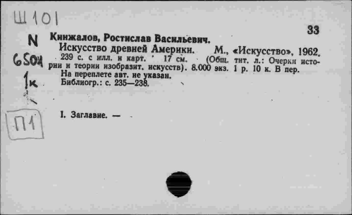 ﻿N
(о Sox
33
Кинжалов, Ростислав Васильевич.
Искусство древней Америки. М, «Искусство», 1962
239 с. с илл. и карт. ' 17 см. (Общ. тит. л.: Очерки истс> рии и теории изобразит, искусств). 8.000 экз. 1 р. 10 к. В пер
па переплете авт. не указан.
Библиогр.: с. 235—238.	•>
I. Заглавие. —